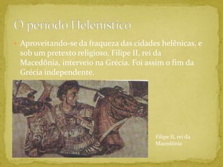 Aproveitando-se da fraqueza das cidades helênicas, e sob um pretexto religioso, Filipe II, rei da Macedônia, interveio na Grécia. Foi assim o fim da Grécia independente.O período HelenísticoFilipe II, rei da Macedônia