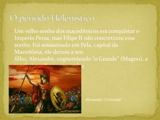 Um velho sonho dos macedônicos era conquistar o Império Persa, mas Filipe II não concretizou esse sonho. Foi assassinado em Pela, capital da Macedônia, ele deixou a seu filho, Alexandre, cognominado “o Grande” (Magno), a tarefa de realizar esse sonho.O período HelenísticoAlexandre “o Grande”