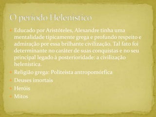 Educado por Aristóteles, Alexandre tinha uma mentalidade tipicamente grega e profundo respeito e admiração por essa brilhante civilização. Tal fato foi determinante no caráter de suas conquistas e no seu principal legado à posterioridade: a civilização helenística.Religião grega: Politeísta antropomórficaDeuses imortaisHeróisMitosO período Helenístico