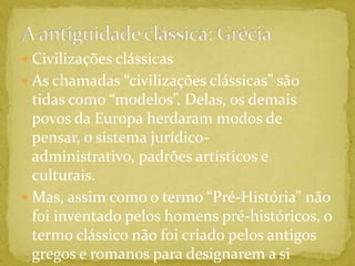 A antiguidade clássica: GréciaCivilizações clássicasAs chamadas “civilizações clássicas” são tidas como “modelos”. Delas, os demais povos da Europa herdaram modos de pensar, o sistema jurídico-administrativo, padrões artísticos e culturais.Mas, assim como o termo “Pré-História” não foi inventado pelos homens pré-históricos, o termo clássico não foi criado pelos antigos gregos e romanos para designarem a si mesmos.
