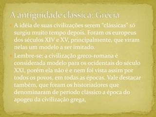 A antiguidade clássica: GréciaA idéia de suas civilizações serem “clássicas” só surgiu muito tempo depois. Foram os europeus dos séculos XIV e XV, principalmente, que viram nelas um modelo a ser imitado.Lembre-se: a civilização greco-romana é considerada modelo para os ocidentais do século XXI, porém ela não é e nem foi vista assim por todos os povos, em todas as épocas. Vale destacar também, que foram os historiadores que denominaram de período clássico a época do apogeu da civilização grega,