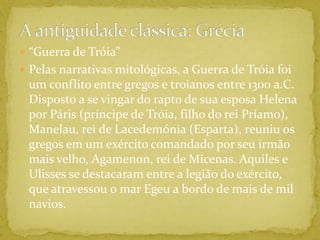 A antiguidade clássica: Grécia“Guerra de Tróia”Pelas narrativas mitológicas, a Guerra de Tróia foi um conflito entre gregos e troianos entre 1300 a.C. Disposto a se vingar do rapto de sua esposa Helena por Páris (príncipe de Tróia, filho do rei Príamo), Manelau, rei de Lacedemónia (Esparta), reuniu os gregos em um exército comandado por seu irmão mais velho, Agamenon, rei de Micenas. Aquiles e Ulisses se destacaram entre a legião do exército, que atravessou o mar Egeu a bordo de mais de mil navios. 