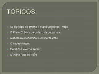 TÓPICOS:As eleições de 1989 e a manipulação da   mídia  O Plano Collor e o confisco da poupançaA abertura econômica (Neoliberalismo)O ImpeachmentGeral do Governo ItamarO Plano Real de 1994