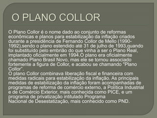 O PLANO COLLOR O Plano Collor é o nome dado ao conjunto de reformas econômicas e planos para estabilização da inflação criados durante a presidência de Fernando Collor de Mello (1990-1992),sendo o plano estendido até 31 de julho de 1993,quando foi substituído pelo embrião do que vinha a ser o Plano Real, implantado oficialmente em 1994.O plano era oficialmente chamado Plano Brasil Novo, mas ele se tornou associado fortemente a figura de Collor, e acabou se chamando "Plano Collor”.O plano Collor combinava liberação fiscal e financeira com medidas radicais para estabilização da inflação. As principais medidas de estabilização da inflação foram acompanhadas de programas de reforma de comércio externo, a Política Industrial e de Comércio Exterior, mais conhecida como PICE, e um programa de privatização intitulado Programa Nacional de Desestatização, mais conhecido como PND.