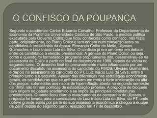  O CONFISCO DA POUPANÇASegundo o acadêmico Carlos Eduardo Carvalho, Professor do Departamento de Economia da Pontifícia Universidade Católica de São Paulo, a medida política executada pelo Governo Collor, que ficou conhecida como confisco, não fazia parte, originalmente, do Plano Collor e tem origem num consenso entre os candidatos à presidência da época: Fernando Collor de Mello, Ulysses Guimarães e Luiz Inácio Lula da Silva. O confisco já era um tema em debate entre os candidatos à eleição presidencial: A gênese do Plano Collor, ou seja, como e quando foi formatado o programa propriamente dito, desenvolveu-se na assessoria de Collor a partir do final de dezembro de 1989, depois da vitória no segundo turno. O desenho final foi provavelmente muito influenciado por um documento discutido na assessoria do candidato do PMDB, Ulysses Guimarães, e depois na assessoria do candidato do PT, Luiz Inácio Lula da Silva, entre o primeiro turno e o segundo. Apesar das diferenças nas estratégias econômicas gerais, as candidaturas que se enfrentavam em meio à forte aceleração da alta dos preços, submetidas aos riscos de hiperinflação aberta no segundo semestre de 1989, não tinham políticas de estabilização próprias. A proposta de bloqueio teve origem no debate acadêmico e se impôs às principais candidaturas presidenciais. Quando ficou claro o esvaziamento da campanha de Ulysses, a proposta foi levada para a candidatura de Luiz Inácio Lula da Silva, do PT, onde obteve grande apoio por parte de sua assessoria econômica e chegou à equipe de Zélia depois do segundo turno, realizado em 17 de dezembro. 