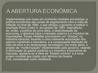 A ABERTURA ECONÔMICA Implementada com base em inúmeras medidas provisórias, a política econômica deu sinais de esgotamento com a volta da inflação no final de 1990, o que obrigou o governo a instituir o chamado Plano Collor II, em janeiro de 1991. Intensificou-se, então, a política de juros altos, a desindexação da economia, a abertura para o mercado externo e o incentivo às importações. Essas medidas provocaram um “choque” na indústria nacional, levando a uma crescente automação dos setores industriais e bancários, e à consequente liberação de mão-de-obra e ao desemprego tecnológico. De modo geral, o projeto de “modernização” implementado pelo governo, visando à diminuição de gastos públicos e o incentivo à economia de mercado, ajustava-se à ideia de “Estado mínimo” e à nova ordem mundial que impôs com término da Guerra Fria, conceituada como neoliberal. 