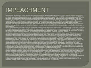 IMPEACHMENTOficialmente afastado por conta de "perturbações psicológicas", Pedro Collor não tardou a contra-atacar: primeiro apresentou um laudo que atestava a sanidade mental e a seguir concedeu nova entrevista a Veja em 23 de maio na qual acusou PC Farias de operar uma extensa rede de corrupção e tráfico de influência na qualidade de "testa-de-ferro" do presidente, o qual não reprimia tais condutas por ser um beneficiário direto daquilo que ficou conhecido como "esquema PC". Quarenta e oito horas depois a Polícia Federal abriu um inquérito destinado a apurar as denúncias de Pedro Collor e no dia seguinte o Congresso Nacional instaurou uma Comissão Parlamentar Mista de Inquérito destinada a investigar a veracidade das acusações.Presidida pelo deputado Benito Gama (PFL–BA) e relatada pelo senador Amir Lando (PMDB–RO), a CPMI foi vista com certo desdém pelo governo, a ponto de Jorge Bornhausen, o então chefe da Casa Civil, ter declarado que a comissão "não levaria a lugar nenhum".Pouco tempo depois Fernando Collor foi à televisão e rechaçou as denúncias feitas contra a administração e com isso sentiu-se à vontade para conclamar a população a sair de casa vestida em verde e amarelo em protesto contra as "intenções golpistas" de determinados setores políticos e empresariais interessados em apeá-lo do poder. O apelo pareceu ter dado certo: no dia 12 de agosto, quando completou 43 anos, foi homenageado por empresários, políticos, cantores, artistas e admiradores, parecendo até que tudo seria esquecido, havendo ampla cobertura midiática desse apoio. Entretanto, teve na verdade um efeito inverso ao que originalmente se propunha, pois o que se viu às ruas foram as manifestações de jovens estudantes denominados caras-pintadas, em referência às pinturas dos rostos que, capitaneados pela União Nacional dos Estudantes exigiam o impeachment do presidente numa cabala resumida no slogan "Fora Collor!" repetida à exaustão em passeatas por todo o país a partir de 16 de agosto. Segundo a opinião de diversos sociólogos e cientistas políticos,  foi essa mobilização estudantil, (reforçada pela participação da sociedade civil organizada, o que aos poucos fez com que os meios de comunicação fossem abandonando Collor), o fator decisivo para que as investigações da CPMI avançassem e não fossem turvadas pela interferência governamental, ou seja, sem essa cobrança por parte da sociedade o afastamento de Collor provavelmente não teria ocorrido, ainda que o "embrião estudantil" da mesma tenha sido tachado inicialmente por setores da imprensa como algo "desprovido de idealismo e coerência política" à mercê da manipulação de grupos políticos de esquerda. Enquanto isso as apurações na CPMI colhiam, paulatinamente, uma série de depoimentos e também de documentos escritos que corroboravam os indícios da atuação de Paulo César Farias nos bastidores do poder.Em 26 de agosto o relatório final da "CPI do PC" foi aprovado e nele constava a informação de que o presidente e os familiares tiveram despesas pessoais pagas pelo dinheiro recolhido ilegalmente pelo "esquema PC" que distribuía tais recursos por meio de uma intrincada rede de "laranjas" e de "contas fantasmas". Como exemplos materiais desse favorecimento foram citadas a reforma na "Casa da Dinda" (residência de Fernando Collor em Brasília) e a compra de um automóvel Fiat Elba. Cópias do relatório foram entregues para a Câmara dos Deputados e para a Procuradoria-Geral da República, e um pedido de impeachment foi formulado tendo como signatários o jornalista Barbosa Lima Sobrinho, presidente da Associação Brasileira de Imprensa, e o advogado Marcelo Lavenére, presidente da Ordem dos Advogados do Brasil. Entregue ao deputado Ibsen Pinheiro, presidente da Câmara dos Deputados, o pedido de abertura do processo de impeachment foi aprovado em 29 de setembro por 441 votos a favor e 38 votos contra, com uma abstenção e 23 ausências.