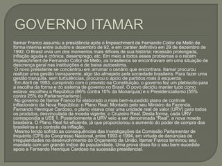 GOVERNO ITAMARItamar Franco assumiu a presidência após o Impeachment de Fernando Collor de Mello de forma interina entre outubro e dezembro de 92, e em caráter definitivo em 29 de dezembro de 1992. O Brasil vivia um dos momentos mais difíceis de sua história: recessão prolongada, inflação aguda e crônica, desemprego, etc. Em meio a todos esses problemas e o recém Impeachment de Fernando Collor de Mello, os brasileiros se encontravam em uma situação de descrença geral nas instituições e de baixa autoestima. O novo presidente se concentrou em arrumar o cenário que encontrara. Itamar procurou realizar uma gestão transparente, algo tão almejado pela sociedade brasileira. Para fazer uma gestão tranquila, sem turbulências, procurou o apoio de partidos mais à esquerda. Em Abril de 1993, cumprindo com o previsto na Constituição, o governo fez um plebiscito para a escolha da forma e do sistema de governo no Brasil. O povo decidiu manter tudo como estava: escolheu a República (66% contra 10% da Monarquia) e o Presidencialismo (55% contra 25% do Parlamentarismo). No governo de Itamar Franco foi elaborado o mais bem-sucedido plano de controle inflacionário da Nova República: o Plano Real. Montado pelo seu Ministro da Fazenda, Fernando Henrique Cardoso, o plano visava criar uma unidade real de valor (URV) para todos os produtos, desvinculada da moeda vigente, o Cruzeiro Real. Desta forma, cada URV correspondia a US$ 1. Posteriormente a URV veio a ser denominada “Real”, a nova moeda brasileira. O Plano Real foi eficiente, já que proporcionou o aumento do poder de compra dos brasileiros e o controle da inflação. Mesmo tendo sofrido as consequências das investigações da Comissão Parlamentar de Inquérito (CPI) do Congresso Nacional, entre 1993 e 1994, em virtude de denúncias de irregularidades no desenvolvimento do Orçamento da União, Itamar Franco terminou seu mandato com um grande índice de popularidade. Uma prova disso foi o seu bem-sucedido apoio a Fernando Henrique Cardoso na sucessão presidencial.