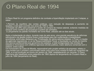 O Plano Real de 1994O Plano Real foi um programa definitivo de combate a hiperinflação implantado em 3 etapas, a saber: 1.Período de equilíbrio das contas públicas, com redução de despesas e aumento de receitas, e isto teria ocorrido nos anos de 1993 e 1994; 2.Criação da URV para preservar o poder de compra da massa salarial, evitando medidas de choque como confisco de poupança e quebra de contratos; 3.Lançamento do padrão monetário de nome Real, utilizado até os dias atuais.Após a implantação do plano, durante mais de seis anos, uma grande sequência de reformas estruturais e de gestão pública foram implantadas para dar sustentação a estabilidade econômica, entre elas destacam-se: Privatização de vários setores estatais, o Proer, a criação de agências reguladoras, a Lei de Responsabilidade Fiscal, a liquidação ou venda da maioria dos bancos pertencentes aos governos dos estados, a total renegociação das dívidas de estados e municípios com critérios rigorosos (dívida pública), maior abertura comercial com o exterior, entre outras.Um funcionário da Casa da Moeda, responsável pelo projeto artístico da empresa, relatou a uma revista que o primeiro comunicado sobre uma outra nova moeda foi feito em novembro de 1993, e a sua produção se iniciou em janeiro de 1994, estabelecendo um recorde. O Plano Real teria sido idealizado entre setembro de 1993 (época do lançamento do Cruzeiro Real) e julho de 1994 (lançamento do Real).
