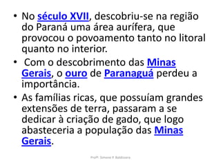• No século XVII, descobriu-se na região
  do Paraná uma área aurífera, que
  provocou o povoamento tanto no litoral
  quanto no interior.
• Com o descobrimento das Minas
  Gerais, o ouro de Paranaguá perdeu a
  importância.
• As famílias ricas, que possuíam grandes
  extensões de terra, passaram a se
  dedicar à criação de gado, que logo
  abasteceria a população das Minas
  Gerais.
                Profª. Simone P. Baldissera
 