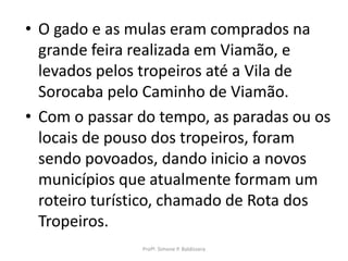 • O gado e as mulas eram comprados na
  grande feira realizada em Viamão, e
  levados pelos tropeiros até a Vila de
  Sorocaba pelo Caminho de Viamão.
• Com o passar do tempo, as paradas ou os
  locais de pouso dos tropeiros, foram
  sendo povoados, dando inicio a novos
  municípios que atualmente formam um
  roteiro turístico, chamado de Rota dos
  Tropeiros.
               Profª. Simone P. Baldissera
 