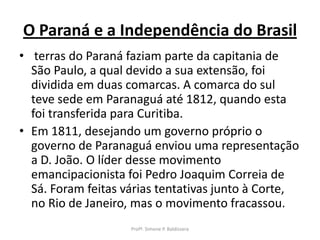 O Paraná e a Independência do Brasil
• terras do Paraná faziam parte da capitania de
  São Paulo, a qual devido a sua extensão, foi
  dividida em duas comarcas. A comarca do sul
  teve sede em Paranaguá até 1812, quando esta
  foi transferida para Curitiba.
• Em 1811, desejando um governo próprio o
  governo de Paranaguá enviou uma representação
  a D. João. O líder desse movimento
  emancipacionista foi Pedro Joaquim Correia de
  Sá. Foram feitas várias tentativas junto à Corte,
  no Rio de Janeiro, mas o movimento fracassou.
                    Profª. Simone P. Baldissera
 
