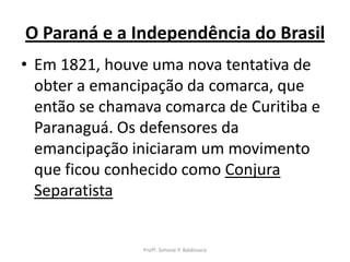 O Paraná e a Independência do Brasil
• Em 1821, houve uma nova tentativa de
  obter a emancipação da comarca, que
  então se chamava comarca de Curitiba e
  Paranaguá. Os defensores da
  emancipação iniciaram um movimento
  que ficou conhecido como Conjura
  Separatista


                Profª. Simone P. Baldissera
 