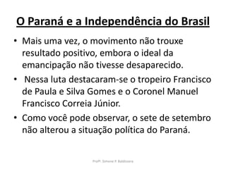 O Paraná e a Independência do Brasil
• Mais uma vez, o movimento não trouxe
  resultado positivo, embora o ideal da
  emancipação não tivesse desaparecido.
• Nessa luta destacaram-se o tropeiro Francisco
  de Paula e Silva Gomes e o Coronel Manuel
  Francisco Correia Júnior.
• Como você pode observar, o sete de setembro
  não alterou a situação política do Paraná.

                  Profª. Simone P. Baldissera
 