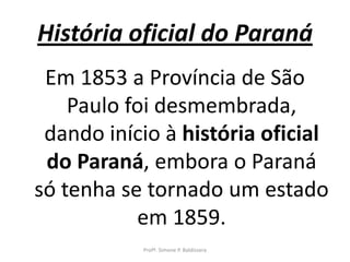 História oficial do Paraná
 Em 1853 a Província de São
    Paulo foi desmembrada,
 dando início à história oficial
 do Paraná, embora o Paraná
só tenha se tornado um estado
           em 1859.
           Profª. Simone P. Baldissera
 