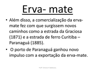 Erva- mate
• Além disso, a comercialização da erva-
  mate fez com que surgissem novos
  caminhos como a estrada da Graciosa
  (1871) e a estrada de ferro Curitiba –
  Paranaguá (1885).
• O porto de Paranaguá ganhou novo
  impulso com a exportação da erva-mate.

                Profª. Simone P. Baldissera
 