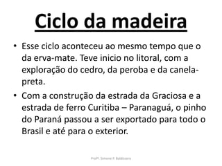 Ciclo da madeira
• Esse ciclo aconteceu ao mesmo tempo que o
  da erva-mate. Teve inicio no litoral, com a
  exploração do cedro, da peroba e da canela-
  preta.
• Com a construção da estrada da Graciosa e a
  estrada de ferro Curitiba – Paranaguá, o pinho
  do Paraná passou a ser exportado para todo o
  Brasil e até para o exterior.

                   Profª. Simone P. Baldissera
 