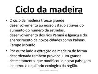 Ciclo da madeira
• O ciclo da madeira trouxe grande
  desenvolvimento ao nosso Estado através do
  aumento do número de estradas,
  desenvolvimento dos rios Paraná e Iguaçu e do
  aparecimento de novos cidades como Palmas,
  Campo Mourão.
• Por outro lado a extração da madeira de forma
  desordenada também provocou um grande
  desmatamento, que modificou o nosso paisagem
  e alterou o equilíbrio ecológico da região.
                  Profª. Simone P. Baldissera
 