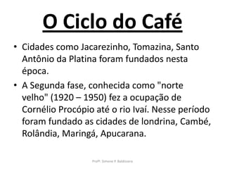 O Ciclo do Café
• Cidades como Jacarezinho, Tomazina, Santo
  Antônio da Platina foram fundados nesta
  época.
• A Segunda fase, conhecida como "norte
  velho" (1920 – 1950) fez a ocupação de
  Cornélio Procópio até o rio Ivaí. Nesse período
  foram fundado as cidades de londrina, Cambé,
  Rolândia, Maringá, Apucarana.

                   Profª. Simone P. Baldissera
 