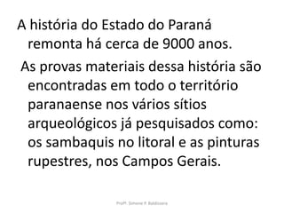 A história do Estado do Paraná
 remonta há cerca de 9000 anos.
As provas materiais dessa história são
 encontradas em todo o território
 paranaense nos vários sítios
 arqueológicos já pesquisados como:
 os sambaquis no litoral e as pinturas
 rupestres, nos Campos Gerais.

               Profª. Simone P. Baldissera
 