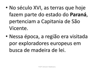• No século XVI, as terras que hoje
  fazem parte do estado do Paraná,
  pertenciam a Capitania de São
  Vicente.
• Nessa época, a região era visitada
  por exploradores europeus em
  busca de madeira de lei.

              Profª. Simone P. Baldissera
 