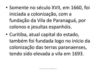 • Somente no século XVII, em 1660, foi
  iniciada a colonização, com a
  fundação da Vila de Paranaguá, por
  colonos e jesuítas espanhóis.
• Curitiba, atual capital do estado,
  também foi fundada logo no início da
  colonização das terras paranaenses,
  tendo sido elevada a vila em 1693.

               Profª. Simone P. Baldissera
 