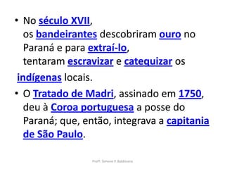 • No século XVII,
   os bandeirantes descobriram ouro no
   Paraná e para extraí-lo,
   tentaram escravizar e catequizar os
 indígenas locais.
• O Tratado de Madri, assinado em 1750,
   deu à Coroa portuguesa a posse do
   Paraná; que, então, integrava a capitania
   de São Paulo.

                 Profª. Simone P. Baldissera
 