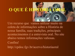 O QUE É HISTÓRIA ORAL Um recurso que  vamos utilizar muito na coleta de informações sobre a História de nossa família, suas tradições, principais acontecimentos é a entrevista oral. No site abaixo temos informações valiosas.  Confira! http://cpdoc.fgv.br/acervo/historiaoral 