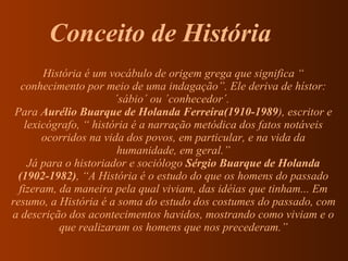 História é um vocábulo de origem grega que significa “ conhecimento por meio de uma indagação”. Ele deriva de hístor: ´sábio´ ou ´conhecedor´.  Para  Aurélio Buarque de Holanda Ferreira(1910-1989 ), escritor e lexicógrafo, “ história é a narração metódica dos fatos notáveis ocorridos na vida dos povos, em particular, e na vida da humanidade, em geral.” Já para o historiador e sociólogo  Sérgio Buarque de Holanda   (1902-1982) , “A História é o estudo do que os homens do passado fizeram, da maneira pela qual viviam, das idéias que tinham... Em resumo, a História é a soma do estudo dos costumes do passado, com a descrição dos acontecimentos havidos, mostrando como viviam e o que realizaram os homens que nos precederam.” Conceito de História 