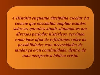A História enquanto disciplina escolar é a ciência que possibilita ampliar estudos sobre as questões atuais situando-as nos diversos períodos históricos, servindo como base afim de refletirmos sobre as possibilidades e/ou necessidades de mudança e/ou continuidade, dentro de uma perspectiva bíblica cristã. 