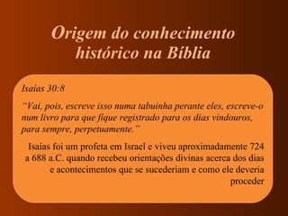 O rigem do conhecimento  histórico na Bíblia  Isaías 30:8 “ Vai, pois, escreve isso numa tabuinha perante eles, escreve-o num livro para que fique registrado para os dias vindouros, para sempre, perpetuamente.” Isaías foi um profeta em Israel e viveu aproximadamente 724 a 688 a.C. quando recebeu orientações divinas acerca dos dias e acontecimentos que se sucederiam e como ele deveria proceder 