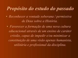 Reconhecer a vontade soberana / permissiva de Deus sobre a História.  Favorecer a formação de uma nova cultura educacional através de um ensino de caráter cristão, capaz de impedir e/ou minimizar a constituição de uma visão apenas humanista, utilitária e profissional da disciplina. Propósito do estudo do passado  
