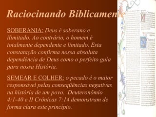 Raciocinando Biblicamente SOBERANIA:   Deus é soberano e ilimitado. Ao contrário, o homem é totalmente dependente e limitado. Esta constatação confirma nossa absoluta dependência de Deus como o perfeito guia para nossa História. SEMEAR E COLHER:  o pecado é o maior responsável pelas conseqüências negativas na história de um povo.  Deuteronômio 4:1-40 e II Crônicas 7:14 demonstram de forma clara este princípio. 