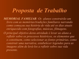 Proposta  de Trabalho MEMORIAL FAMILIAR : Os  alunos construirão um livro com as memórias/tradições familiares narrando como começou sua história de vida até os dias atuais enriquecido com fotografias, músicas, filmagens. O principal objetivo desta atividade é levar ao aluno a refletir sobre os processos históricos, os elementos que o constituem, como selecionar as fontes primárias, como construir uma narrativa, estabelecer legendas para as imagens além de levá-los a refletir sobre sua vida presente. 