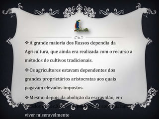 A grande maioria dos Russos dependia da
Agricultura, que ainda era realizada com o recurso a
métodos de cultivos tradicionais.

Os agricultores estavam dependentes dos
grandes proprietários aristocratas aos quais
pagavam elevados impostos.

Mesmo depois da abolição da escravidão, em
meados do séc.XIX, estas populações continuaram a
viver miseravelmente.
 