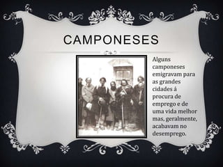 CAMPONESES
         Alguns
         camponeses
         emigravam para
         as grandes
         cidades á
         procura de
         emprego e de
         uma vida melhor
         mas, geralmente,
         acabavam no
         desemprego.
 