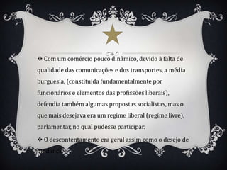  Com um comércio pouco dinâmico, devido à falta de
qualidade das comunicações e dos transportes, a média
burguesia, (constituída fundamentalmente por
funcionários e elementos das profissões liberais),
defendia também algumas propostas socialistas, mas o
que mais desejava era um regime liberal (regime livre),
parlamentar, no qual pudesse participar.

 O descontentamento era geral assim como o desejo de
mudança.
 
