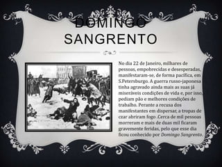 DOMINGO
SANGRENTO
     No dia 22 de Janeiro, milhares de
     pessoas, empobrecidas e desesperadas,
     manifestaram-se, de forma pacífica, em
     S.Petersburgo. A guerra russo-japonesa
     tinha agravado ainda mais as suas já
     miseráveis condições de vida e, por isso,
     pediam pão e melhores condições de
     trabalho. Perante a recusa dos
     manifestantes em dispersar, a tropas de
     czar abriram fogo .Cerca de mil pessoas
     morreram e mais de duas mil ficaram
     gravemente feridas, pelo que esse dia
     ficou conhecido por Domingo Sangrento.
 