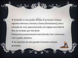  Sentindo-se ameaçado, Nicolau II prometeu realizar
algumas reformas e formou a Duma (Parlamento), com a
intenção de criar, aparentemente, um regime mais liberal.
Mas na verdade, por trás deste
Parlamento,(supostamente mais liberal), Czar continuava
a ter o poder absoluto.
 As sementes de uma grande revolução estavam
plantadas.
 