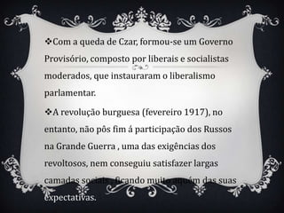 Com a queda de Czar, formou-se um Governo
Provisório, composto por liberais e socialistas
moderados, que instauraram o liberalismo
parlamentar.

A revolução burguesa (fevereiro 1917), no
entanto, não pôs fim á participação dos Russos
na Grande Guerra , uma das exigências dos
revoltosos, nem conseguiu satisfazer largas
camadas sociais , ficando muito aquém das suas
expectativas.
 