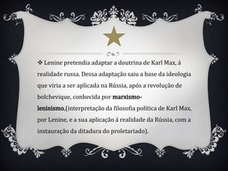  Lenine pretendia adaptar a doutrina de Karl Max, á
realidade russa. Dessa adaptação saiu a base da ideologia
que viria a ser aplicada na Rússia, após a revolução de
bolchevique, conhecida por
          ,(interpretação da filosofia política de Karl Max,
por Lenine, e a sua aplicação á realidade da Rússia, com a
instauração da ditadura do proletariado).
 