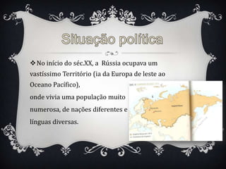 No início do séc.XX, a Rússia ocupava um
vastíssimo Território (ia da Europa de leste ao
Oceano Pacífico),
onde vivia uma população muito
numerosa, de nações diferentes e
línguas diversas.
 