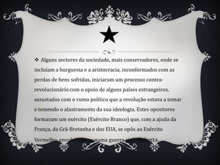  Alguns sectores da sociedade, mais conservadores, onde se
incluíam a burguesia e a aristocracia, inconformados com as
perdas de bens sofridas, iniciaram um processo contra-
revolucionário com o apoio de alguns países estrangeiros,
assustados com o rumo político que a revolução estava a tomar
e temendo o alastramento da sua ideologia. Estes opositores
formaram um exército (Exército Branco) que, com a ajuda da
França, da Grã-Bretanha e dos EUA, se opôs ao Exército
Vermelho, envolvendo-se numa guerra civil violenta.
 