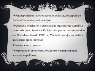  Foram proibidos todos os partidos políticos, á excepção do
Partido Comunista(partido único);

 Criaram a Tcheka (foi a primeira das organizações da polícia
secreta da União Soviética. Ela foi criada por um decreto emitido
em 20 de dezembro de 1917, por Vladimir Lenin), uma política
que exercia grande pressão

 Instauraram a censura;

 Perseguiram, prenderam, torturaram e matarão muitos
adversários políticos;
 