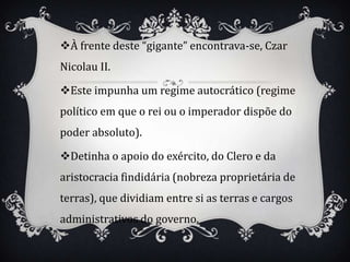 À frente deste “gigante” encontrava-se, Czar
Nicolau II.

Este impunha um regime autocrático (regime
político em que o rei ou o imperador dispõe do
poder absoluto).

Detinha o apoio do exército, do Clero e da
aristocracia findidária (nobreza proprietária de
terras), que dividiam entre si as terras e cargos
administrativos do governo.
 