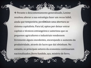  Perante o descontentamento generalizado, Lenine
resolveu alterar a sua estratégia fazer um recuo hábil,
ainda que temporário, permitindo uma abertura ao
sistema capitalista. Para tal, optou por deixar entrar
capitais e técnicos estrangeiros e autorizou que os
pequenos agricultores e industriais vendessem
livremente alguns excedentes, encorajando o aumento da
produtividade, através do lucro que daí obtinham. No
entanto, os principais setores da economia continuaram
nacionalizados.(ferro fundido, aço, minério de ferro,
carvão, petróleo e cimento)
 