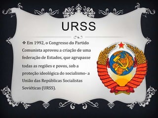 URSS
 Em 1992, o Congresso do Partido
Comunista aprovou a criação de uma
federação de Estados, que agrupasse
todas as regiões e povos, sob a
proteção ideológica do socialismo- a
União das Repúblicas Socialistas
Soviéticas (URSS).
 