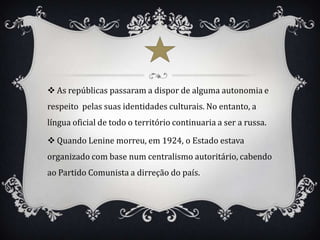  As repúblicas passaram a dispor de alguma autonomia e
respeito pelas suas identidades culturais. No entanto, a
língua oficial de todo o território continuaria a ser a russa.

 Quando Lenine morreu, em 1924, o Estado estava
organizado com base num centralismo autoritário, cabendo
ao Partido Comunista a dirreção do país.
 