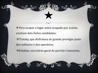 Para ocupar o lugar antes ocupado por Lenine,
existiam dois fortes candidatos:

Trotsky, que disfrutava de grande prestígio junto
dos militares e dos operários;

Estaline, secretário-geral do partido Comunista;
 