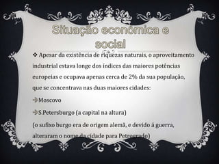  Apesar da existência de riquezas naturais, o aproveitamento
industrial estava longe dos índices das maiores potências
europeias e ocupava apenas cerca de 2% da sua população,
que se concentrava nas duas maiores cidades:

  Moscovo

  S.Petersburgo (a capital na altura)

(o sufixo burgo era de origem alemã, e devido á guerra,
alteraram o nome da cidade para Petrogrado)
 